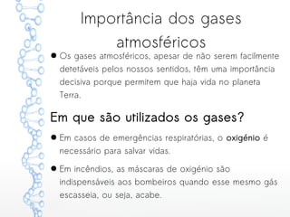 Importância dos gases
atmosféricos
● Os gases atmosféricos, apesar de não serem facilmente
detetáveis pelos nossos sentidos, têm uma importância
decisiva porque permitem que haja vida no planeta
Terra.
Em que são utilizados os gases?
● Em casos de emergências respiratórias, o oxigénio é
necessário para salvar vidas.
● Em incêndios, as máscaras de oxigénio são
indispensáveis aos bombeiros quando esse mesmo gás
escasseia, ou seja, acabe.
 