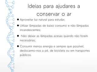 Ideias para ajudares a
conservar o ar
● Aproveitar luz natural para estudar;
● Utilizar lâmpadas de baixo consumo e não lâmpadas
incandescentes;
● Não deixar as lâmpadas acesas quando não forem
necessárias;
● Consumir menos energia e sempre que possível,
deslocarmo-nos a pé, de bicicleta ou em transportes
públicos.
 