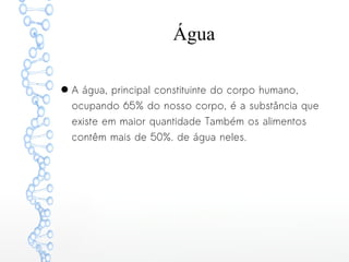 Água
● A água, principal constituinte do corpo humano,
ocupando 65% do nosso corpo, é a substância que
existe em maior quantidade Também os alimentos
contêm mais de 50%. de água neles.
 