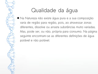 Qualidade da água
● Na Natureza não existe água pura e a sua composição
varia de região para região, pois, ao atravessar zonas
diferentes, dissolve ou arrasta substâncias muito variadas.
Mas, pode ser, ou não, própria para consumo. Na página
seguinte encontram-se as diferentes definições de água
potável e não potável.
 