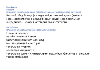 Платформа:
Продукт
(описание, уникальность, какие потребности удовлетворяет, ценовая категория)
Готовый обед, блюда французской, испанской кухни (ягненок
с розмарином, утка с апельсиновым соусом), не банальные
ингридиенты, ценовая категория выше среднего
Потребитель
(описание, ценности, интересы, места досуга, бренды)
Молодой человек
из обеспеченной семьи
живет один (снимает комнату)
был за границей много раз
увлекается музыкой
одевается как хипстер
увлекается всякими интересными вещами, тк финансовая ситуация
у него стабильная
 