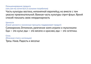 Позиционирование продукта
(чем, кем мы хотим быть в сознании потребителя)
Часть культуры востока, непонятной европейцу, но вместе с тем
ужасно привлекательной. Важная часть культуры стрит-фэшн. Яркий
способ показать свою неординарность
Ценности
(Какие ценности и жизненные принципы поддерживает продукт)
Самоирония, Оптимизм, увлечение комп.играми и мультиками
Еда — это культ, еда — это весело и красиво, еда — это эстетика.
Стиль
(Описание стиля и интонации)
Треш. Наив. Радость и веселье
 