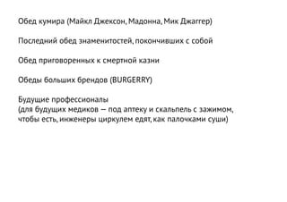 Обед кумира (Майкл Джексон, Мадонна, Мик Джаггер)

Последний обед знаменитостей, покончивших с собой

Обед приговоренных к смертной казни

Обеды больших брендов (BURGERRY)

Будущие профессионалы
(для будущих медиков — под аптеку и скальпель с зажимом,
чтобы есть, инженеры циркулем едят, как палочками суши)
 