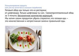 Позиционирование продукта
(чем, кем мы хотим быть в сознании потребителя)
Готовый обед как только что из ресторана
от шефповара. Только шефповар ты сам. Свежеприготовленный обед
за 3 минуты. Бесконечное количество вариаций.
Мы хотим своим продуктом убрать стереотип, что готовая еда —
это некачественная и непрестижная замена правильной еды.
 