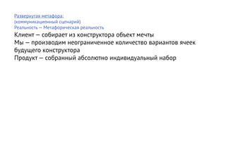 Развернутая метафора:
(коммуникационный сценарий)
Реальность — Метафорическая реальность
Клиент — собирает из конструктора объект мечты
Мы — производим неограниченное количество вариантов ячеек
будущего конструктора
Продукт — собранный абсолютно индивидуальный набор
 