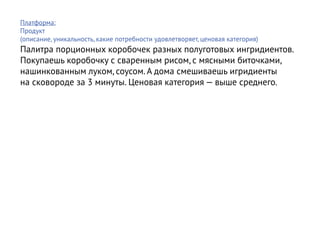 Платформа:
Продукт
(описание, уникальность, какие потребности удовлетворяет, ценовая категория)
Палитра порционных коробочек разных полуготовых ингридиентов.
Покупаешь коробочку с сваренным рисом, с мясными биточками,
нашинкованным луком, соусом. А дома смешиваешь игридиенты
на сковороде за 3 минуты. Ценовая категория — выше среднего.
 