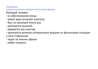 Потребитель
(описание, ценности, интересы, места досуга, бренды)
Молодой человек
- из обеспеченной семьи
- живет один (снимает комнату)
- был за границей много раз
- увлекается музыкой
- одевается как хипстер
- увлекается всякими интересными вещами, тк финансовая ситуация
у него стабильная
- ходит на пикник афиши
- любит готовить
 