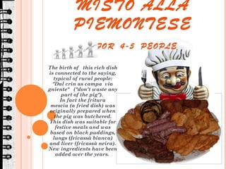 GRAN FRITTO MISTO ALLA PIEMONTESE   FOR  4-5  PEOPLE  The birth of  this rich dish is connected to the saying, typical of rural people: &quot;Dal crin as campa  via gniente&quot;  (&quot;don't waste any part of the pig&quot;).  In fact the fritura mescia (a fried dish) was originally prepared when the pig was butchered. This dish was suitable for festive meals and was based on black puddings, lungs (fricassà bianca) and liver (fricassà neira). New ingredients have been added over the years.  