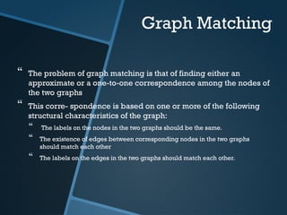 Graph Matching
 The problem of graph matching is that of finding either an
approximate or a one-to-one correspondence among the nodes of
the two graphs
 This corre- spondence is based on one or more of the following
structural characteristics of the graph:
 The labels on the nodes in the two graphs should be the same.
 The existence of edges between corresponding nodes in the two graphs
should match each other
 The labels on the edges in the two graphs should match each other.
 