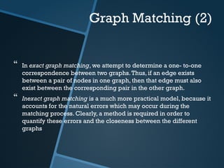 Graph Matching (2)
 In exact graph matching, we attempt to determine a one- to-one
correspondence between two graphs.Thus, if an edge exists
between a pair of nodes in one graph, then that edge must also
exist between the corresponding pair in the other graph.
 Inexact graph matching is a much more practical model, because it
accounts for the natural errors which may occur during the
matching process. Clearly, a method is required in order to
quantify these errors and the closeness between the different
graphs
 