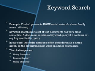 Keyword Search
 Example: Find all person in IFACE social network whose family
name : sihotang…
 Keyword search over a set of text documents has very clear
semantics: A document satisfies a keyword query if it contains ev-
ery keyword in the query.
 In our case, the entire dataset is often considered as a single
graph, so the algorithms must work on a finer granularity.
 The challenges are:
 Query Semantics
 Ranking Strategy
 Query Efficiency
 