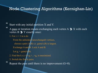 Node Clustering Algorithms (Kernighan-Lin)
 Start with any initial partition X and Y.
 A pass or iteration means exchanging each vertex A  X with each
vertex B  Y exactly once:
1. For i := 1 to n do
From the unlocked (unexchanged) vertices,
choose a pair (A,B) s.t. gain(A,B) is largest.
Exchange A and B. Lock A and B.
Let gi = gain(A,B).
2. Find the k s.t. G=g1+...+gk is maximized.
3. Switch the first k pairs.
 Repeat the pass until there is no improvement (G=0).
 