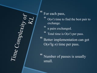 T
i
m
e
C
o
m
p
l
e
x
i
t
y
o
f
K
L
 For each pass,
 O(n2
) time to find the best pair to
exchange.
 n pairs exchanged.
 Total time is O(n3
) per pass.
 Better implementation can get
O(n2
lg n) time per pass.
 Number of passes is usually
small.
 