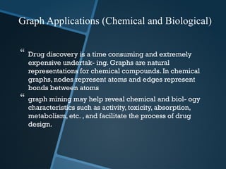  Drug discovery is a time consuming and extremely
expensive undertak- ing. Graphs are natural
representations for chemical compounds. In chemical
graphs, nodes represent atoms and edges represent
bonds between atoms
 graph mining may help reveal chemical and biol- ogy
characteristics such as activity, toxicity, absorption,
metabolism, etc. , and facilitate the process of drug
design.
Graph Applications (Chemical and Biological)
 
