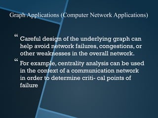  Careful design of the underlying graph can
help avoid network failures, congestions, or
other weaknesses in the overall network.
 For example, centrality analysis can be used
in the context of a communication network
in order to determine criti- cal points of
failure
Graph Applications (Computer Network Applications)
 