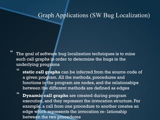  The goal of software bug localization techniques is to mine
such call graphs in order to determine the bugs in the
underlying programs
 static call graphs can be inferred from the source code of
a given program. All the methods, procedures and
functions in the program are nodes, and the relationships
between the different methods are defined as edges
 Dynamic call graphs are created during program
execution, and they represent the invocation structure. For
example, a call from one procedure to another creates an
edge which represents the invocation re- lationship
between the two procedures
Graph Applications (SW Bug Localization)
 