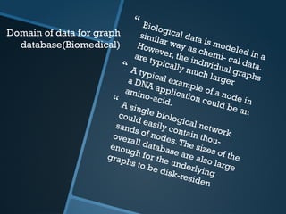 Domain of data for graph
database(Biomedical)
 Biological data is modeled in a
similar way as chemi- cal data.
However, the individual graphs
are typically much larger
 A typical example of a node in
a DNA application could be an
amino-acid.
 A single biological network
could easily contain thou-
sands of nodes.The sizes of the
overall database are also large
enough for the underlying
graphs to be disk-residen
 