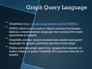 Graph Query Language
 GraphLog (http://dl.acm.org/citation.cfm?id=298591)
 GOOD, which has its roots in object-oriented databases,
defines a transformation language that contains five basic
operations on graphs.
 GraphDB, another object-oriented data model and query
language for graphs, performs queries in four steps
 Unlike previous graph query lan- guages that operate on
nodes, edges, or paths, GraphQL [97] operates directly on
graphs.
 
