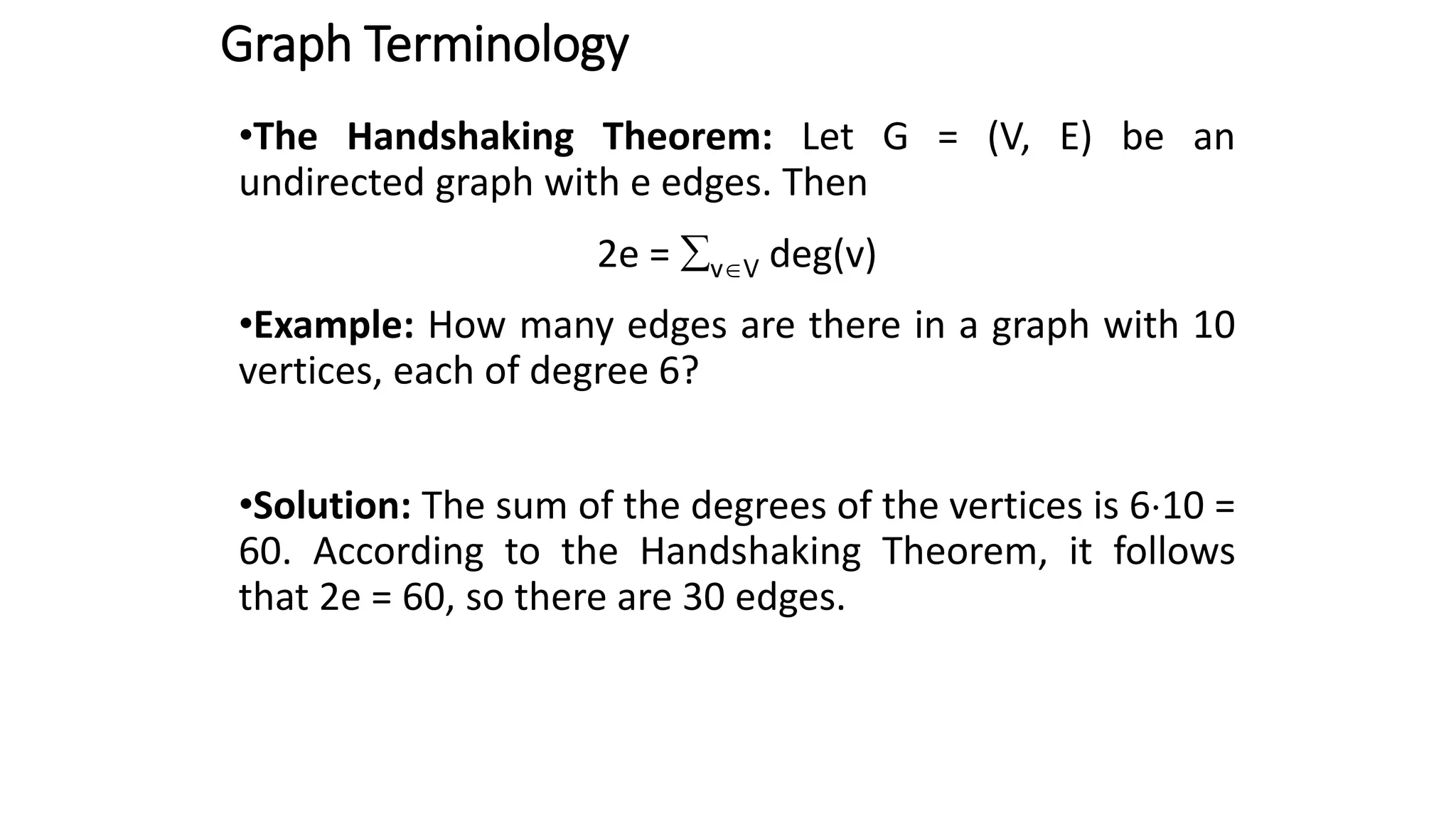 Graph Terminology
•The Handshaking Theorem: Let G = (V, E) be an
undirected graph with e edges. Then
2e = vV deg(v)
•Example: How many edges are there in a graph with 10
vertices, each of degree 6?
•Solution: The sum of the degrees of the vertices is 610 =
60. According to the Handshaking Theorem, it follows
that 2e = 60, so there are 30 edges.
 