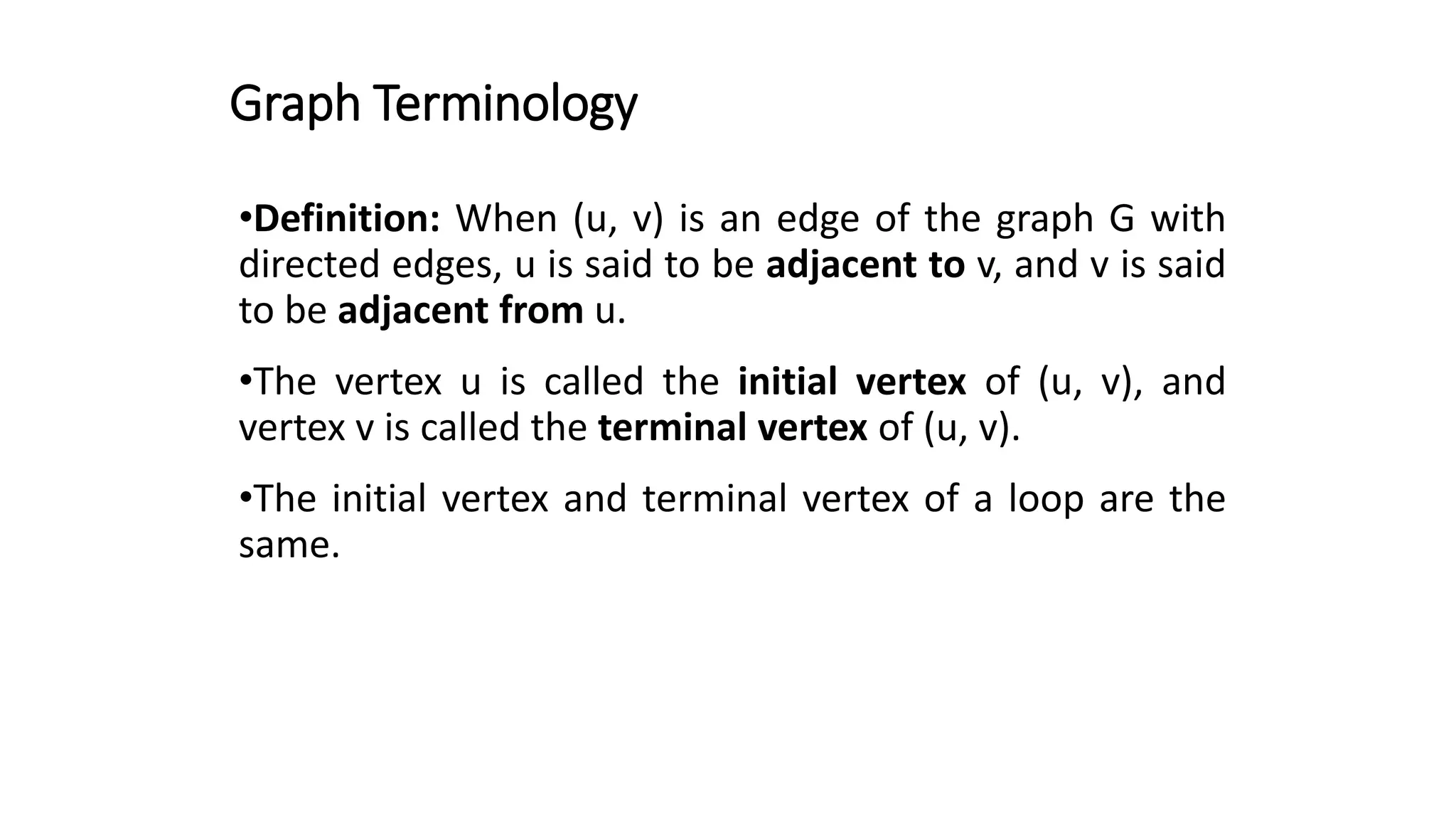 Graph Terminology
•Definition: When (u, v) is an edge of the graph G with
directed edges, u is said to be adjacent to v, and v is said
to be adjacent from u.
•The vertex u is called the initial vertex of (u, v), and
vertex v is called the terminal vertex of (u, v).
•The initial vertex and terminal vertex of a loop are the
same.
 
