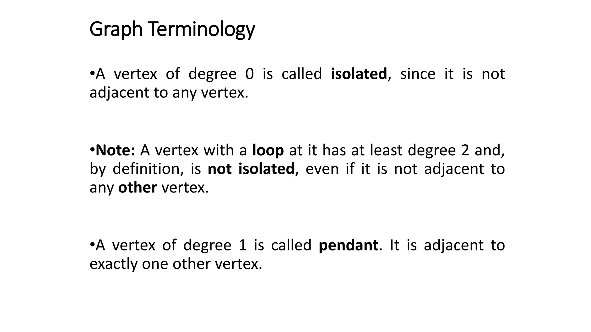 Graph Terminology
•A vertex of degree 0 is called isolated, since it is not
adjacent to any vertex.
•Note: A vertex with a loop at it has at least degree 2 and,
by definition, is not isolated, even if it is not adjacent to
any other vertex.
•A vertex of degree 1 is called pendant. It is adjacent to
exactly one other vertex.
 