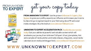 FROM UNKNOWNTO EXPERT: Use the proven UnknownTo Expert 5 Star
System to grow your profile, expand your influence and increase your income
by becoming a recognised expert in your field using clever PR and social
media strategies. Buy the book at www.UnknownToExpert.com
UNKNOWNTO EXPERT ACCELERATION PACK:Accelerate your success
today! Get your additional powerful and valuable content which will
accelerate your journey from UnknownTo Expert. It has 73 templates, lists
and examples of media pitches and media releases, blog posts, social media
calendars (even media and blogger lists!). www.UnknownToExpertFaster.com
WWW.UNKNOWNTOEXPERT.COM
 