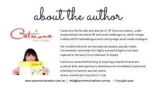 Catriona is the founder and director of CP Communications, a well-
respected and innovative PR and social media agency, which merges
traditional PR methodologies with cutting-edge social media strategies.
Her transformation to an international speaker, popular media
commentator and leader of a highly successfulAgency has been
captured in her book, From UnknownTo Expert.
Catriona is renowned for being an inspiring presenter that shares
practical skills and expertise so attendees can immediately implement
what they've learnt to see real results.
www.cpcommunications.com.au | info@cpcommunications.com.au | P 02 9460 9200
W W W . U N K N O W N T O E X P E R T. C O M
 