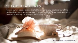 2. TOP HEADLINES
News is always a good excuse to chat to someone new, so pick a few of the
top headlines from the day and ask, “I heard/read about [insert news item] on
the way here today. What do you think about it?”
W W W . U N K N O W N T O E X P E R T. C O M
 