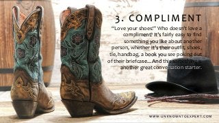 3. COMPLIMENT
“Love your shoes!” Who doesn’t love a
compliment? It’s fairly easy to find
something you like about another
person, whether it’s their outfit, shoes,
tie, handbag, a book you see poking out
of their briefcase... And this something is
another great conversation starter.
W W W . U N K N O W N T O E X P E R T. C O M
 