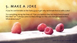 5. MAKE A JOKE
If you’re comfortable as the funny guy or girl why not break the ice with a joke?
Try something along the lines of: “Can you believe they let me in here dressed
like this?” or “I always come to these things for the cute triangle sandwiches.
What about you?”
W W W . U N K N O W N T O E X P E R T. C O M
 