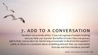 7. ADD TO A CONVERSATION
Numbers can provide safety. If you see a group of people chatting
and you think you’d prefer the buffer of more than one person,
add to their conversation by mentioning an example to illustrate the speaker’s
point, or throw in a comment about something relevant that you read earlier
that day and then introduce yourself.
W W W . U N K N O W N T O E X P E R T. C O M
 