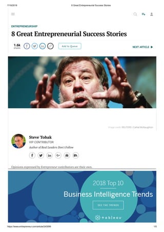 7/19/2018 8 Great Entrepreneurial Success Stories
https://www.entrepreneur.com/article/243099 1/5
NEXT ARTICLE
ENTREPRENEURSHIP
8 Great Entrepreneurial Success Stories
1.6k
shares
    Add to Queue
Steve Tobak
VIP CONTRIBUTOR
Author of Real Leaders Don't Follow
     
Opinions expressed by Entrepreneur contributors are their own.
It never ceases to amaze me how much time people waste searching endlessly for magic
shortcuts to entrepreneurial success and ful llment when the only real path is staring them
right in the face: real entrepreneurs who start real businesses that employ real people who
provide real products and services to real customers.
Yes, I know that’s hard. It's a lot of work. What can I say, that’s life. Besides, look on the bright
side: You get to do what you want and you get to do it your way. There’s just one catch. You’ve
got to start somewhere. Ideas and opportunities don’t just materialize out of thin air.
Image credit: REUTERS | Cathal McNaughton
  
 