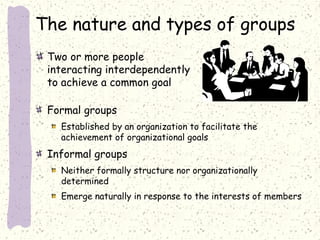 The nature and types of groups
Two or more people
interacting interdependently
to achieve a common goal
Formal groups
Established by an organization to facilitate the
achievement of organizational goals

Informal groups
Neither formally structure nor organizationally
determined
Emerge naturally in response to the interests of members

 
