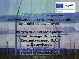 CZYSTA ENERGIA – sposoby
oszczędzania i otrzymywania energii
      ze źródeł odnawialnych

    Wizyta w elektrociepłowni
    Południowego Koncernu
      Energetycznego S.A.
         w Katowicach
    Projekt realizowany w latach 2008-2010 przez:
       Gimnazjum nr 6 im. Stanisława Ligonia
       w Zespole Szkół Ogólnokształcących nr 7
                     w Katowicach
 