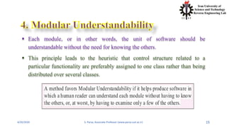4/20/2020 S. Parsa, Associate Professor (www.parsa.iust.ac.ir) 15
 Each module, or in other words, the unit of software should be
understandable without the need for knowing the others.
 This principle leads to the heuristic that control structure related to a
particular functionality are preferably assigned to one class rather than being
distributed over several classes.
 