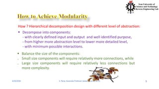 4/20/2020 S. Parsa, Associate Professor (www.parsa.iust.ac.ir) 5
How ? Hierarchical decomposition design with different level of abstraction:
 Decompose into components:
- with clearly defined input and output and well identified purpose,
- from higher more abstraction level to lower more detailed level,
- with minimum possible interactions.
 Balance the size of the components:
₋ Small size components will require relatively more connections, while
₋ Large size components will require relatively less connections but
more complexity.
 