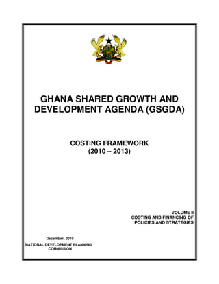 GHANA SHARED GROWTH AND
   DEVELOPMENT AGENDA (GSGDA)


                     COSTING FRAMEWORK
                         (2010 – 2013)




                                                  VOLUME II
                                  COSTING AND FINANCING OF
                                   POLICIES AND STRATEGIES


         December, 2010
NATIONAL DEVELOPMENT PLANNING
          COMMISSION
 
