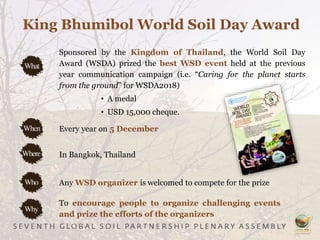 King Bhumibol World Soil Day Award
Sponsored by the Kingdom of Thailand, the World Soil Day
Award (WSDA) prized the best WSD event held at the previous
year communication campaign (i.e. “Caring for the planet starts
from the ground” for WSDA2018)
• A medal
• USD 15,000 cheque.
To encourage people to organize challenging events
and prize the efforts of the organizers
Every year on 5 December
In Bangkok, Thailand
Any WSD organizer is welcomed to compete for the prize
 