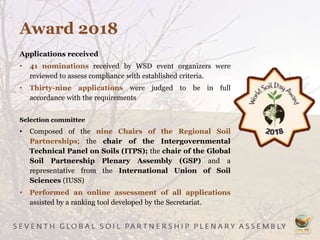 Award 2018
Applications received
• 41 nominations received by WSD event organizers were
reviewed to assess compliance with established criteria.
• Thirty-nine applications were judged to be in full
accordance with the requirements
Selection committee
• Composed of the nine Chairs of the Regional Soil
Partnerships; the chair of the Intergovernmental
Technical Panel on Soils (ITPS); the chair of the Global
Soil Partnership Plenary Assembly (GSP) and a
representative from the International Union of Soil
Sciences (IUSS)
• Performed an online assessment of all applications
assisted by a ranking tool developed by the Secretariat.
 