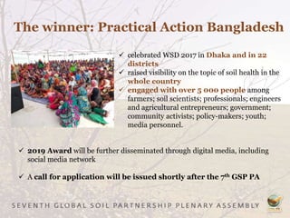  celebrated WSD 2017 in Dhaka and in 22
districts
 raised visibility on the topic of soil health in the
whole country
 engaged with over 5 000 people among
farmers; soil scientists; professionals; engineers
and agricultural entrepreneurs; government;
community activists; policy-makers; youth;
media personnel.
 2019 Award will be further disseminated through digital media, including
social media network
 A call for application will be issued shortly after the 7th GSP PA
The winner: Practical Action Bangladesh
 