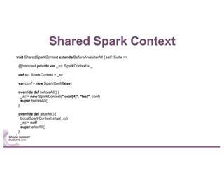 Shared Spark Context
trait SharedSparkContext extends BeforeAndAfterAll { self: Suite =>
@transient private var _sc: SparkContext = _
def sc: SparkContext = _sc
var conf = new SparkConf(false)
override def beforeAll() {
_sc = new SparkContext("local[4]", "test", conf)
super.beforeAll()
}
override def afterAll() {
LocalSparkContext.stop(_sc)
_sc = null
super.afterAll()
}
}
 
