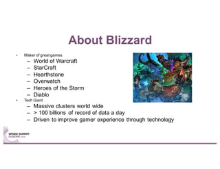 About Blizzard
• Maker of great games
– World of Warcraft
– StarCraft
– Hearthstone
– Overwatch
– Heroes of the Storm
– Diablo
• Tech Giant
– Massive clusters world wide
– > 100 billions of record of data a day
– Driven to improve gamer experience through technology
 