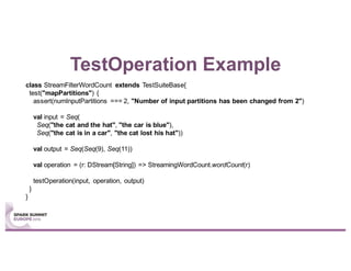 TestOperation Example
class StreamFilterWordCount extends TestSuiteBase{
test("mapPartitions") {
assert(numInputPartitions === 2, "Number of input partitions has been changed from 2")
val input = Seq(
Seq("the cat and the hat", "the car is blue"),
Seq("the cat is in a car", "the cat lost his hat"))
val output = Seq(Seq(9), Seq(11))
val operation = (r: DStream[String]) => StreamingWordCount.wordCount(r)
testOperation(input, operation, output)
}
}
 