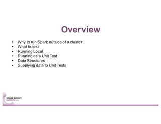 Overview
• Why to run Spark outside of a cluster
• What to test
• Running Local
• Running as a Unit Test
• Data Structures
• Supplying data to Unit Tests
 