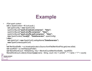 Example
• //Get spark context
val sc:SparkContext = if (runLocal) {
val sparkConfig = new SparkConf()
sparkConfig.set("spark.broadcast.compress", "false")
sparkConfig.set("spark.shuffle.compress", "false")
sparkConfig.set("spark.shuffle.spill.compress", "false")
new SparkContext("local[2]", "DataGenerator", sparkConfig)
} else {
val sparkConf = new SparkConf().setAppName("DataGenerator")
new SparkContext(sparkConf)
}
val filterWordSetBc = sc.broadcast(scala.io.Source.fromFile(filterWordFile).getLines.toSet)
val inputRDD = sc.textFile(inputFolder)
val filteredWordCount: RDD[(String, Int)] = filterAndCount(filterWordSetBc, inputRDD)
filteredWordCount.collect().foreach{case(name: String, count: Int) => println(" - " + name + ":" + count)}
 
