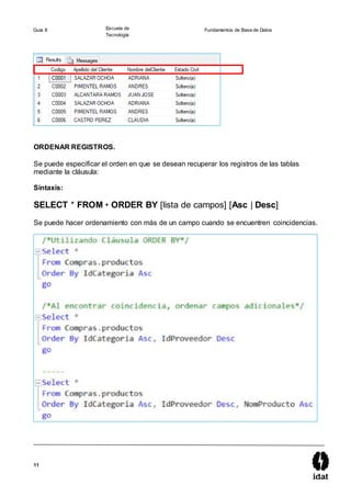 11
Guía 8 Escuela de
Tecnología
Fundamentos de Base de Datos
ORDENAR REGISTROS.
Se puede especificar el orden en que se desean recuperar los registros de las tablas
mediante la cláusula:
Sintaxis:
SELECT * FROM • ORDER BY [lista de campos] [Asc | Desc]
Se puede hacer ordenamiento con más de un campo cuando se encuentren coincidencias.
 