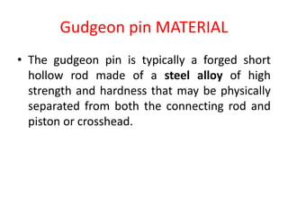 Gudgeon pin MATERIAL
• The gudgeon pin is typically a forged short
hollow rod made of a steel alloy of high
strength and hardness that may be physically
separated from both the connecting rod and
piston or crosshead.
