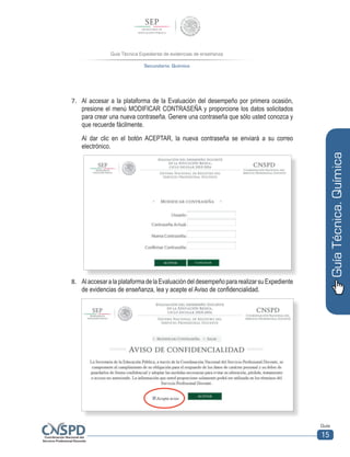 Guía Técnica Expediente de evidencias de enseñanza
Secundaria. Química
Guía
15
GuíaTécnica.Química
7.	 Al accesar a la plataforma de la Evaluación del desempeño por primera ocasión,
presione el menú MODIFICAR CONTRASEÑA y proporcione los datos solicitados
para crear una nueva contraseña. Genere una contraseña que sólo usted conozca y
que recuerde fácilmente.
Al dar clic en el botón ACEPTAR, la nueva contraseña se enviará a su correo
electrónico.
8.	 AlaccesaralaplataformadelaEvaluacióndeldesempeñopararealizarsuExpediente
de evidencias de enseñanza, lea y acepte el Aviso de confidencialidad.
	
  	
  
 