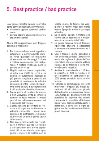 5. Best practice / bad practice

Una guida corretta oppure scorretta            scalda molto da fermo ma viag-
porta come conseguenza immediata               giando a regimi medi con marce
• risparmio oppure spreco di carbu-            basse. Spegnilo anche ai passaggi
   rante                                       a livello.
• durata oppure usura del motore e          . Se in sosta spegni il motore e lo
   organi meccanici                            riavvii senza accelerare il rispar-
                                               mio di carburante è del 10%.
Allora 0 suggerimenti per fregare          7. La guida nervosa fatta di frenate,
benzinai e meccanici                           ripartenze brusche e accelerate
                                               fa consumare parecchio e usura il
1. Parti senza schiacciare troppo l’ac-        veicolo.
   celeratore: è perfettamente inuti-       8. Usa il freno il meno possibile e
   le, forse guadagni un millesimo             con dolcezza, prevedi l’ostacolo in
   di secondo ma distruggi frizione            modo da togliere il piede dall’ac-
   e motore consumando più carbu-              celeratore e lasciare che la vettura
   rante. A motore freddo vai piano in         rallenti da sè tramite il freno mo-
   seconda e in terza.                         tore (marcia inserita).
                                                                                       13
. Meglio mettere la marcia più alta,       9. Andare in autostrada a 110 km/
   in città usa molto la terza e la            h anziché a 130 si traduce in
   quarta. In autostrada inserisci al          un risparmio di carburante del
   più presto la quinta e cerca il più         0% senza sensibili variazioni di
   possibile di mantenere la velocità          tempo.
   costante ed entro i limiti. Il rispar-   10. Utilizza il portabagagli sul tetto
   mio è fino al 50% di carburante ed          mettendo i bagagli più bassi da-
   è più probabile che ritorni a casa.         vanti e i più alti dietro: un piccolo
3. Frena prima di scalare le marce             dettaglio che fa risparmiare fino al
   e non viceversa; evita di tenere il         0%. Cerca poi di alterare il meno
   cambio in folle mentre ti muovi             possibile la sagoma del veicolo
   perché senza freno motore non hai           caricando il possibile all’interno.
   il controllo del veicolo.                   Dopo l’uso, togli il portabagagli, il
. Guarda lontano per evitare di fre-          porta-sci, il porta-bici e ogni og-
   nare o di superare inutilmente la           getto inutile: vuoti costano l’8% in
   velocità consentita; rimani con-            più di benzina.
   centrato; la distrazione è insieme
   alla velocità una delle prime cause
   di incidente.
5. Non accelerare a vuoto per riscal-
   dare il motore quando sei fermo
   a un semaforo; se sai che aspet-
   terai più di un minuto, puoi spe-
   gnere il motore. Il motore non si
 