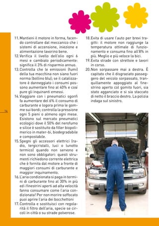 11. Mantieni il motore in forma, facen-        18. Evita di usare l’auto per brevi tra-
         do controllare dal meccanico che i             gitti: il motore non raggiunge la
         sistemi di accensione, iniezione e             temperatura ottimale di funzio-
         alimentazione lavorino bene.                   namento e consuma fino all’8% in
     1. Verifica il livello dell’olio ogni            più. Meglio e più veloce la bici.
         mesi e cambialo periodicamente:            19. Evita strade con strettoie e lavori
         significa il 3% di risparmio annuo.            in corso.
     13. Controlla che le emissioni (fumi)          0. Non sorpassare mai a destra. È
         della tua macchina non siano fuori             capitato che il disgraziato passeg-
         norma (bollino blu); se il catalizza-          gero del veicolo sorpassato, tran-
         tore è danneggiato i consumi pos-              quillamente appoggiato al fine-
         sono aumentare fino al 0% e così              strino aperto col gomito fuori, sia
         pure gli inquinanti emessi.                    stato agganciato e si sia staccato
     1. Viaggiare con i pneumatici sgonfi              di netto il braccio destro. La polizia
         fa aumentare del % il consumo di              indaga sul sinistro.
         carburante e logora prima le gom-
1       me sui bordi; controlla la pressione
         ogni 5 pieni o almeno ogni mese.
         Esistono sul mercato pneumatici
         ecologici dove il 50% del nerofumo
         e silice è sostituito da filler biopoli-
         merico in mater-bi, biodegradabile
         e compostabile.
     15. Spegni gli accessori elettrici (ra-
         dio, tergicristalli, luci o lunotto
         termico) quando non servono e
         non sono obbligatori: questi stru-
         menti richiedono corrente elettrica
         che è fornita dal motore a fronte di
         maggiori consumi di carburante e
         maggior inquinamento.
     1. L’aria condizionata si paga in termi-
         ni di carburante fino al 30% in più
         ed i finestrini aperti ad alta velocità
         fanno consumare come l’aria con-
         dizionata! Per non morire soffocato
         puoi aprire l’aria dei bocchettoni
     17. Controlla e sostituisci con regola-
         rità il filtro dell’aria, specie se cir-
         coli in città o su strade polverose.
 